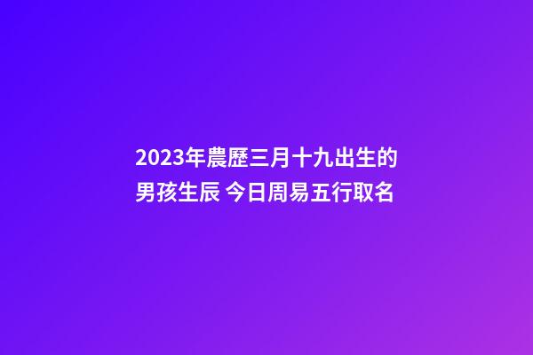 2023年農歷三月十九出生的男孩生辰 今日周易五行取名